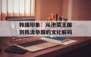 韩国印象：从泡菜王国到韩流帝国的文化解码