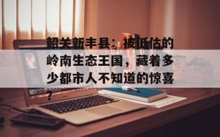韶关新丰县：被低估的岭南生态王国，藏着多少都市人不知道的惊喜？