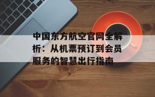 中国东方航空官网全解析：从机票预订到会员服务的智慧出行指南