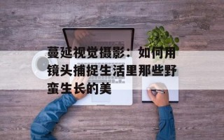 蔓延视觉摄影：如何用镜头捕捉生活里那些野蛮生长的美