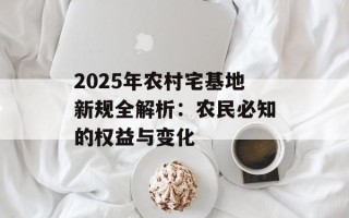 2025年农村宅基地新规全解析：农民必知的权益与变化