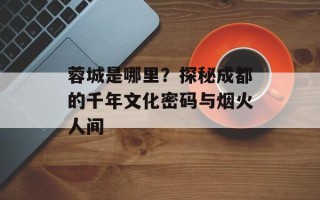 蓉城是哪里？探秘成都的千年文化密码与烟火人间