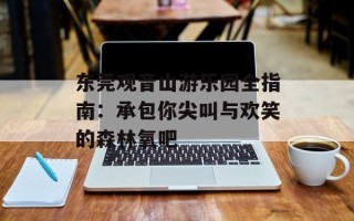 东莞观音山游乐园全指南：承包你尖叫与欢笑的森林氧吧
