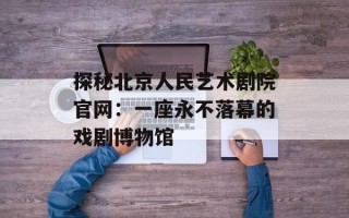 探秘北京人民艺术剧院官网：一座永不落幕的戏剧博物馆