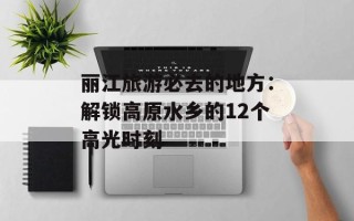 丽江旅游必去的地方：解锁高原水乡的12个高光时刻