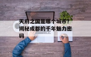 天府之国是哪个城市？揭秘成都的千年魅力密码