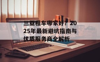 三亚租车哪家好？2025年最新避坑指南与优质服务商全解析