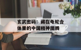 玄武密码：藏在龟蛇合体里的中国精神图腾