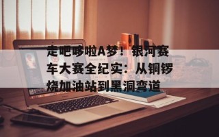 走吧哆啦A梦！银河赛车大赛全纪实：从铜锣烧加油站到黑洞弯道