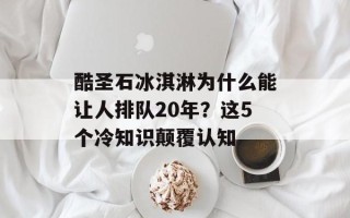 酷圣石冰淇淋为什么能让人排队20年？这5个冷知识颠覆认知