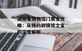湖南省博物馆门票全攻略：从预约到镇馆之宝的深度解析