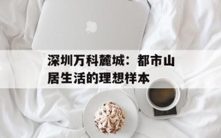 深圳万科麓城：都市山居生活的理想样本