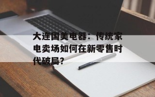 大连国美电器：传统家电卖场如何在新零售时代破局？