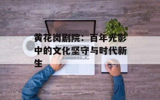 黄花岗剧院：百年光影中的文化坚守与时代新生