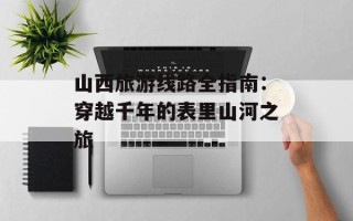 山西旅游线路全指南：穿越千年的表里山河之旅