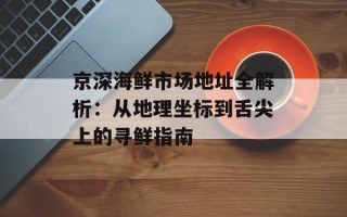 京深海鲜市场地址全解析：从地理坐标到舌尖上的寻鲜指南
