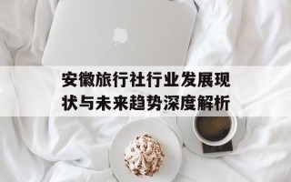 安徽旅行社行业发展现状与未来趋势深度解析