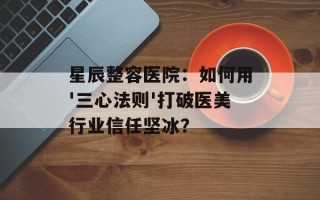 星辰整容医院：如何用'三心法则'打破医美行业信任坚冰？