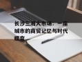 长沙三湘大市场：一座城市的商贸记忆与时代蝶变
