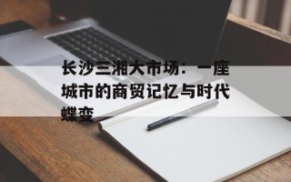 长沙三湘大市场：一座城市的商贸记忆与时代蝶变