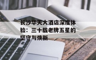 长沙华天大酒店深度体验：三十载老牌五星的坚守与焕新