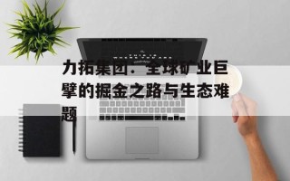 力拓集团：全球矿业巨擘的掘金之路与生态难题