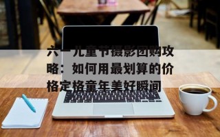 六一儿童节摄影团购攻略：如何用最划算的价格定格童年美好瞬间