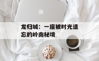 龙归城：一座被时光遗忘的岭南秘境