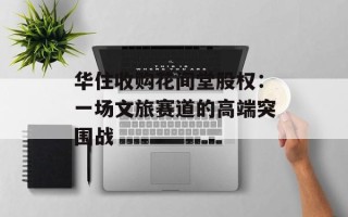 华住收购花间堂股权：一场文旅赛道的高端突围战