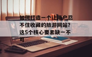 如何打造一个让用户忍不住收藏的旅游网站？这5个核心要素缺一不可