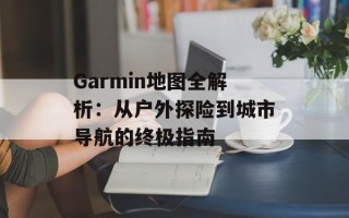 Garmin地图全解析：从户外探险到城市导航的终极指南