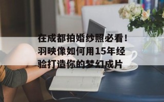 在成都拍婚纱照必看！羽映像如何用15年经验打造你的梦幻成片