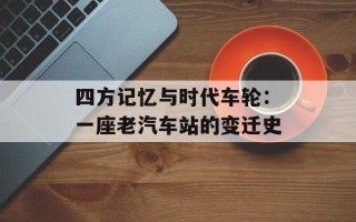 四方记忆与时代车轮：一座老汽车站的变迁史