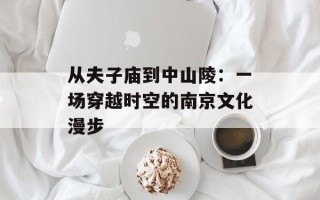 从夫子庙到中山陵：一场穿越时空的南京文化漫步