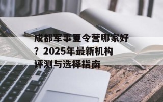 成都军事夏令营哪家好？2025年最新机构评测与选择指南