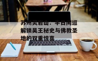 苏州灵岩山：半日闲逛解锁吴王秘史与佛教圣地的双重惊喜