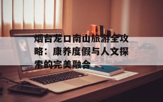 烟台龙口南山旅游全攻略：康养度假与人文探索的完美融合