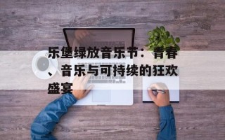 乐堡绿放音乐节：青春、音乐与可持续的狂欢盛宴