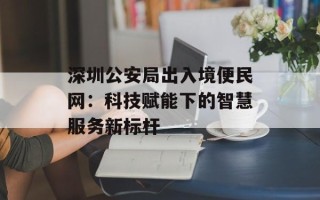 深圳公安局出入境便民网：科技赋能下的智慧服务新标杆
