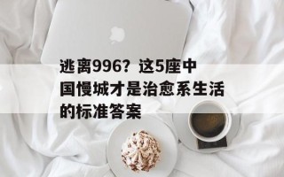 逃离996？这5座中国慢城才是治愈系生活的标准答案