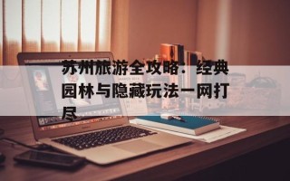苏州旅游全攻略：经典园林与隐藏玩法一网打尽
