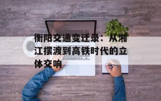 衡阳交通变迁录：从湘江摆渡到高铁时代的立体交响