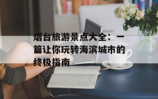 烟台旅游景点大全：一篇让你玩转海滨城市的终极指南