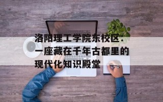洛阳理工学院东校区：一座藏在千年古都里的现代化知识殿堂