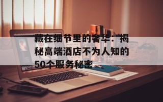 藏在细节里的奢华：揭秘高端酒店不为人知的50个服务秘密