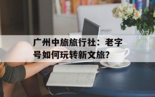 广州中旅旅行社：老字号如何玩转新文旅？