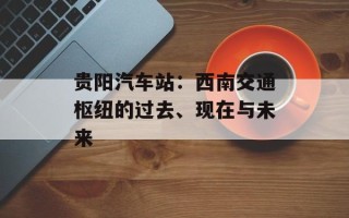 贵阳汽车站：西南交通枢纽的过去、现在与未来