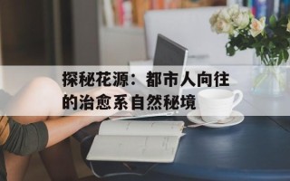 探秘花源：都市人向往的治愈系自然秘境