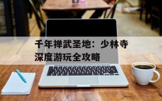 千年禅武圣地：少林寺深度游玩全攻略