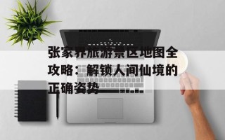 张家界旅游景区地图全攻略：解锁人间仙境的正确姿势